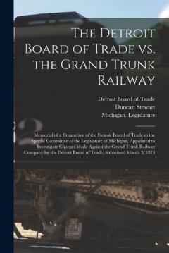 The Detroit Board of Trade Vs. the Grand Trunk Railway [microform]: Memorial of a Committee of the Detroit Board of Trade to the Special Committee of the Legislature of Michigan, Appointed to Investigate Charges Made Against the Grand Trunk Railway..