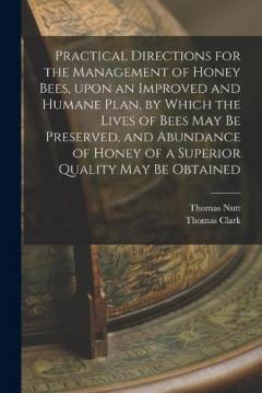 Practical Directions for the Management of Honey Bees, Upon an Improved and Humane Plan, by Which the Lives of Bees May Be Preserved, and Abundance of Honey of a Superior Quality May Be Obtained