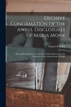 Decisive Confirmation of the Awful Disclosures of Maria Monk [microform]: Proving Her Residence in the Hotel Dieu Nunnery and the Existence of the Subterranean Passages