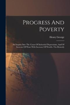 Progress And Poverty: An Inquiry Into The Cause Of Industrial Depressions, And Of Increase Of Want With Increase Of Wealth. The Remedy
