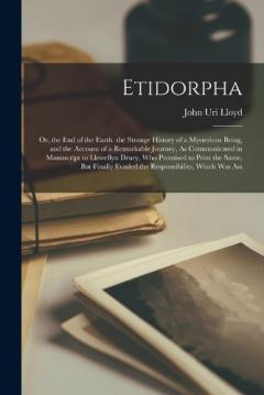 Etidorpha: Or, the End of the Earth. the Strange History of a Mysterious Being, and the Account of a Remarkable Journey, As Communicated in Manuscript to Llewellyn Drury, Who Promised to Print the Same, But Finally Evaded the Responsibility, Which Wa