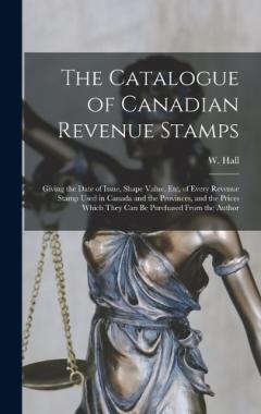The Catalogue of Canadian Revenue Stamps: Giving the Date of Issue, Shape Value, etc, of Every Revenue Stamp Used in Canada and the Provinces, and the Prices Which They can be Purchased From the Author