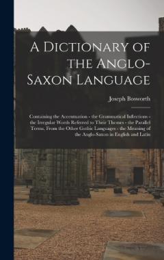 Coperta cărții A Dictionary of the Anglo-Saxon Language: Containing the Accentuation - the Grammatical Inflections - the Irregular Words Referred to Their Themes - the Parallel Terms, From the Other Gothic Languages - the Meaning of the Anglo-Saxon in English and L