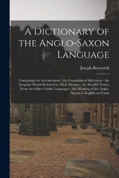 Coperta cărții A Dictionary of the Anglo-Saxon Language: Containing the Accentuation - the Grammatical Inflections - the Irregular Words Referred to Their Themes - the Parallel Terms, From the Other Gothic Languages - the Meaning of the Anglo-Saxon in English and L