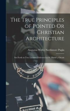 Coperta cărții The True Principles of Pointed Or Christian Architecture: Set Forth in Two Lectures Delivered at St. Marie's, Oscott