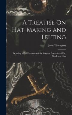 A Treatise On Hat-Making and Felting: Including a Full Exposition of the Singular Properties of Fur, Wool, and Hair