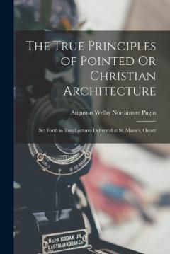 Coperta cărții The True Principles of Pointed Or Christian Architecture: Set Forth in Two Lectures Delivered at St. Marie's, Oscott