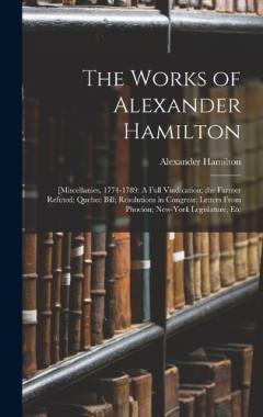 The Works of Alexander Hamilton: [Miscellanies, 1774-1789: A Full Vindication; the Farmer Refuted; Quebec Bill; Resolutions in Congress; Letters From Phocion; New-York Legislature, Etc