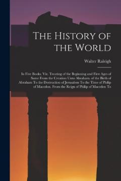 The History of the World: In Five Books. Viz. Treating of the Beginning and First Ages of Same From the Creation Unto Abraham. of the Birth of Abraham To the Destruction of Jerusalem To the Time of Philip of Macedon. From the Reign of Philip of Maced