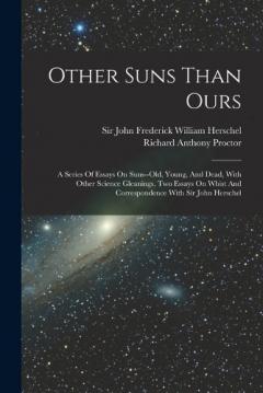 Other Suns Than Ours: A Series Of Essays On Suns--old, Young, And Dead, With Other Science Gleanings, Two Essays On Whist And Correspondence With Sir John Herschel