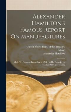 Alexander Hamilton's Famous Report On Manufactures: Made To Congress December 5, 1791: In His Capacity As Secretary Of The Treasury