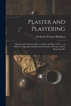 Coperta cărții Plaster and Plastering: Mortars and Cements, How to Make, and How to Use ... to Which Is Appended an Illustrated Glossary of Terms Used in Plastering, Etc