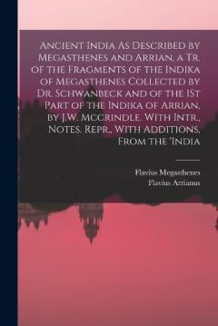 Ancient India As Described by Megasthenes and Arrian, a Tr. of the Fragments of the Indika of Megasthenes Collected by Dr. Schwanbeck and of the 1St Part of the Indika of Arrian, by J.W. Mccrindle. With Intr., Notes. Repr., With Additions, From the '