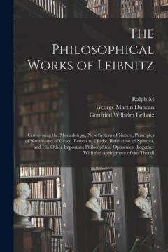 The Philosophical Works of Leibnitz: Comprising the Monadology, New System of Nature, Principles of Nature and of Grace, Letters to Clarke, Refutation of Spinoza, and his Other Important Philosophical Opuscules, Together With the Abridgment of the Th