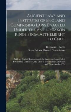 Ancient Laws and Institutes of England Comprising Laws Enacted Under the Anglo-Saxon Kings From Aethelbirht to Cnut: With an English Translation of the Saxon; the Laws Called Edward the Confessor's, the Laws of William the Conqueror and Those Ascribe