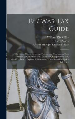 1917 War Tax Guide: The Federal Laws Covering: The Income Tax, Stamp Tax, Profits Tax, Business Tax, Estate Tax, Corporation Tax, Codified, Index, Explained, Illustrated, With Charts For Quick Reference