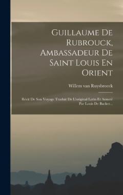 Guillaume De Rubrouck, Ambassadeur De Saint Louis En Orient: Récit De Son Voyage Traduit De L'original Latin Et Annoté Par Louis De Backer...