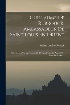 Guillaume De Rubrouck, Ambassadeur De Saint Louis En Orient: Récit De Son Voyage Traduit De L'original Latin Et Annoté Par Louis De Backer...