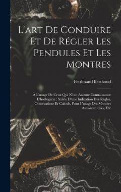 L'art De Conduire Et De Régler Les Pendules Et Les Montres: À L'usage De Ceux Qui N'ont Aucune Connaissance D'horlogerie: Suivie D'une Indication Des Règles, Observations Et Calculs, Pour L'usage Des Montres Astronomiques, Etc