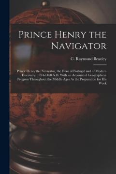 Coperta cărții Prince Henry the Navigator: Prince Henry the Navigator, the Hero of Portugal and of Modern Discovery, 1394-1460 A.D. With an Account of Geographical Progress Throughout the Middle Ages As the Preparation for His Work