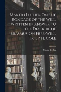 Martin Luther On the Bondage of the Will, Written in Answer to the Diatribe of Erasmus On Free-Will, Tr. by H. Cole