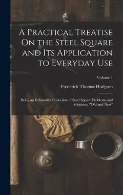 A Practical Treatise On the Steel Square and Its Application to Everyday Use: Being an Exhaustive Collection of Steel Square Problems and Solutions, "Old and New"; Volume 1
