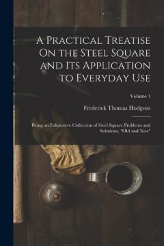 A Practical Treatise On the Steel Square and Its Application to Everyday Use: Being an Exhaustive Collection of Steel Square Problems and Solutions, "Old and New"; Volume 1