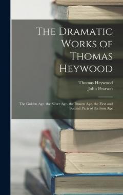Coperta cărții The Dramatic Works of Thomas Heywood: The Golden Age. the Silver Age. the Brazen Age. the First and Second Parts of the Iron Age