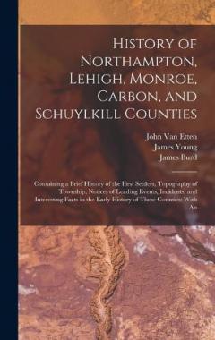 History of Northampton, Lehigh, Monroe, Carbon, and Schuylkill Counties: Containing a Brief History of the First Settlers, Topography of Township, Notices of Leading Events, Incidents, and Interesting Facts in the Early History of These Counties: Wit