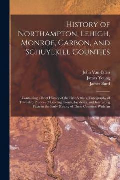 History of Northampton, Lehigh, Monroe, Carbon, and Schuylkill Counties: Containing a Brief History of the First Settlers, Topography of Township, Notices of Leading Events, Incidents, and Interesting Facts in the Early History of These Counties: Wit