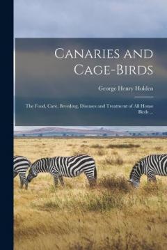 Canaries and Cage-birds: The Food, Care, Breeding, Diseases and Treatment of all House Birds ...