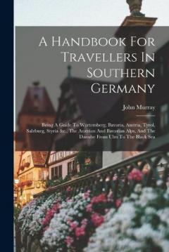 A Handbook For Travellers In Southern Germany: Being A Guide To Würtemberg, Bavaria, Austria, Tyrol, Salzburg, Styria &c., The Austrian And Bavarian Alps, And The Danube From Ulm To The Black Sea
