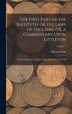 The First Part of the Institutes of the Laws of England, Or, a Commentary Upon Littleton: Not the Name of the Author Only, But of the Law Itself; Volume 1
