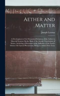 Aether and Matter: A Development of the Dynamical Relations of the Aether to Material Systems On the Basis of the Atomic Constitution of Matter, Including a Discussion of the Influence of the Earth's Motion On Optical Phenomena, Being an Adams Prize