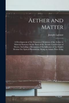 Aether and Matter: A Development of the Dynamical Relations of the Aether to Material Systems On the Basis of the Atomic Constitution of Matter, Including a Discussion of the Influence of the Earth's Motion On Optical Phenomena, Being an Adams Prize