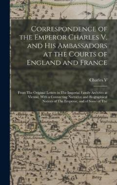 Correspondence of the Emperor Charles V. and His Ambassadors at the Courts of England and France: From The Original Letters in The Imperial Family Archives at Vienna; With a Connecting Narrative and Biographical Notices of The Emperor; and of Some of