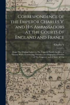 Correspondence of the Emperor Charles V. and His Ambassadors at the Courts of England and France: From The Original Letters in The Imperial Family Archives at Vienna; With a Connecting Narrative and Biographical Notices of The Emperor; and of Some of