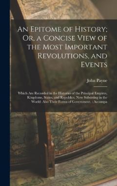 An Epitome of History; Or, a Concise View of the Most Important Revolutions, and Events: Which Are Recorded in the Histories of the Principal Empires, Kingdoms, States, and Republics, Now Subsisting in the World: Also Their Forms of Government.: Acco