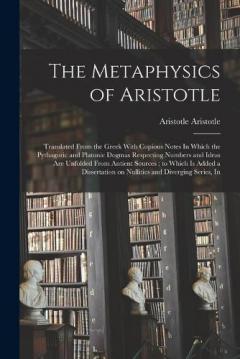 The Metaphysics of Aristotle: Translated From the Greek With Copious Notes In Which the Pythagoric and Platonic Dogmas Respecting Numbers and Ideas are Unfolded From Antient Sources; to Which is Added a Dissertation on Nullities and Diverging Series,