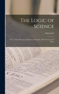 The Logic of Science: A Tr. of the Posterior Analytics of Aristotle, With Notes, by E. Poste