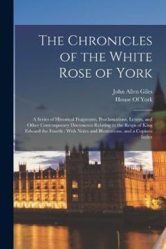 Coperta cărții The Chronicles of the White Rose of York: A Series of Historical Fragments, Proclamations, Letters, and Other Contemporary Documents Relating to the Reign of King Edward the Fourth; With Notes and Illustrations, and a Copious Index