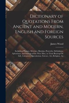 Dictionary of Quotations From Ancient and Modern, English and Foreign Sources: Including Phrases, Mottoes, Maxims, Proverbs, Definitions, Aphorisms, and Sayings of the Wise Men, in Their Bearing On Life, Literature, Speculation, Science, Art, Religio