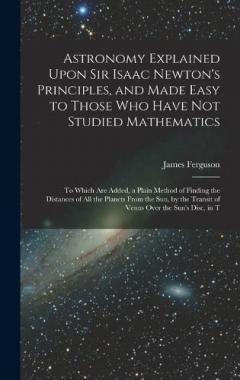 Astronomy Explained Upon Sir Isaac Newton's Principles, and Made Easy to Those Who Have Not Studied Mathematics: To Which Are Added, a Plain Method of Finding the Distances of All the Planets From the Sun, by the Transit of Venus Over the Sun's Disc,