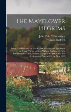 The Mayflower Pilgrims: Being a Condensation in the Original Wording and Spelling of the Story Written by Gov. William Bradford of Their Privations and Trials, and the Voyage of the Mayflower and Settlement at Plymouth in the Year 1620