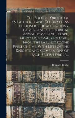 The Book of Orders of Knighthood and Decorations of Honour of all Nations, Comprising a Historical Account of Each Order, Military, Naval, and Civil, From the Earliest to the Present Time, With Lists of the Knights and Companions of Each British Orde