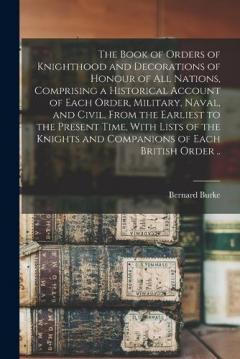 The Book of Orders of Knighthood and Decorations of Honour of all Nations, Comprising a Historical Account of Each Order, Military, Naval, and Civil, From the Earliest to the Present Time, With Lists of the Knights and Companions of Each British Orde