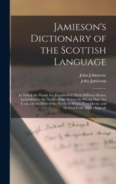Coperta cărții Jamieson's Dictionary of the Scottish Language: In Which the Words Are Explained in Their Different Senses, Authorized by the Names of the Writers by Whom They Are Used, Or the Titles of the Works in Which They Occur, and Derived From Their Originals