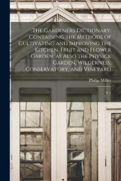 Coperta cărții The Gardeners Dictionary: Containing the Methods of Cultivating and Improving the Kitchen, Fruit and Flower Garden, as Also the Physick Garden, Wilderness, Conservatory, and Vineyard: V.1