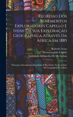 Regresso Dos Benemeritos Exploradores Capello E Ivens Da Sua Exploração Geographica Através Da Africa Em 1885: Principaes Documentos Expedidos E Recebidos Na Sociedade De Geographia De Lisboa
