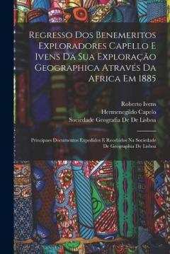 Regresso Dos Benemeritos Exploradores Capello E Ivens Da Sua Exploração Geographica Através Da Africa Em 1885: Principaes Documentos Expedidos E Recebidos Na Sociedade De Geographia De Lisboa